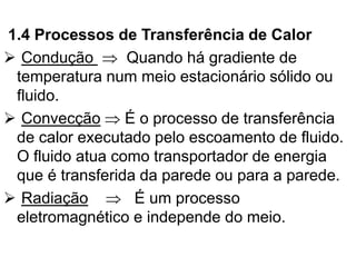 1.4 Processos de Transferência de Calor
➢ Condução  Quando há gradiente de
temperatura num meio estacionário sólido ou
fluido.
➢ Convecção  É o processo de transferência
de calor executado pelo escoamento de fluido.
O fluido atua como transportador de energia
que é transferida da parede ou para a parede.
➢ Radiação  É um processo
eletromagnético e independe do meio.
 
