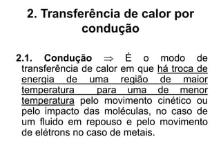 2. Transferência de calor por
condução
2.1. Condução  É o modo de
transferência de calor em que há troca de
energia de uma região de maior
temperatura para uma de menor
temperatura pelo movimento cinético ou
pelo impacto das moléculas, no caso de
um fluido em repouso e pelo movimento
de elétrons no caso de metais.
 