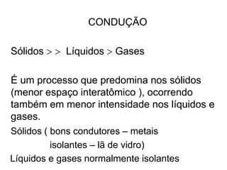 CONDUÇÃO
Sólidos   Líquidos  Gases
É um processo que predomina nos sólidos
(menor espaço interatômico ), ocorrendo
também em menor intensidade nos líquidos e
gases.
Sólidos ( bons condutores – metais
isolantes – lã de vidro)
Líquidos e gases normalmente isolantes
 