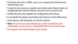 • O chipset não inclui a BIOS, mas é um componente diretamente
relacionado a ele.
• A maioria dos recursos e opções permitidas pelo chipset pode ser
configurada por meio do Setup, mas para isso é preciso que
• a BIOS ofereça estas opções de configuração pelo Setup.
• A variedade de opções permitidas pelo Setup é outro diferencial
• entre placas-mãe baseadas no mesmo chipset.
• Nota: Os recursos ou tecnologias que serão suportados pelo
computador, assim como a compatibilidade ou não com novas
• tecnologias, são determinados pelo chipset.
 