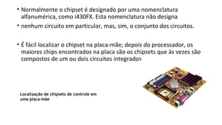 • Normalmente o chipset é designado por uma nomenclatura
alfanumérica, como i430FX. Esta nomenclatura não designa
• nenhum circuito em particular, mas, sim, o conjunto dos circuitos.
• É fácil localizar o chipset na placa-mãe; depois do processador, os
maiores chips encontrados na placa são os chipsets que às vezes são
compostos de um ou dois circuitos integrados
Localização de chipsets de controle em
uma placa-mãe
 