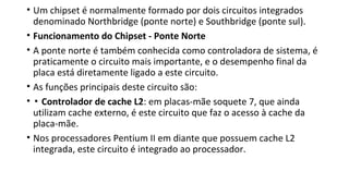 • Um chipset é normalmente formado por dois circuitos integrados
denominado Northbridge (ponte norte) e Southbridge (ponte sul).
• Funcionamento do Chipset - Ponte Norte
• A ponte norte é também conhecida como controladora de sistema, é
praticamente o circuito mais importante, e o desempenho final da
placa está diretamente ligado a este circuito.
• As funções principais deste circuito são:
• ▪ Controlador de cache L2: em placas-mãe soquete 7, que ainda
utilizam cache externo, é este circuito que faz o acesso à cache da
placa-mãe.
• Nos processadores Pentium II em diante que possuem cache L2
integrada, este circuito é integrado ao processador.
 
