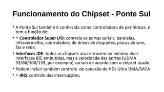 Funcionamento do Chipset - Ponte Sul
• A Ponte Sul também é conhecida como controladora de periféricos, e
tem a função de:
• ▪ Controlador Super I/O: controla as portas seriais, paralelas,
infravermelho, controladora de drives de disquetes, placas de som,
fax e rede.
• Interfaces IDE: todos os chipsets atuais trazem no mínimo duas
interfaces IDE embutidas, mas a velocidade das portas (UDMA
33/66/100/133, por exemplo) variam de acordo com o chipset usado.
• Podem incluir também controle de conexão de HDs Ultra DMA/SATA
• ▪ IRQ: controle das interrupções;
 