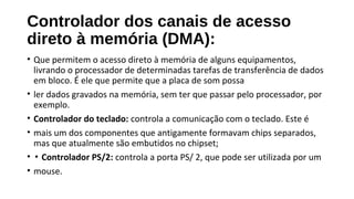 Controlador dos canais de acesso
direto à memória (DMA):
• Que permitem o acesso direto à memória de alguns equipamentos,
livrando o processador de determinadas tarefas de transferência de dados
em bloco. É ele que permite que a placa de som possa
• ler dados gravados na memória, sem ter que passar pelo processador, por
exemplo.
• Controlador do teclado: controla a comunicação com o teclado. Este é
• mais um dos componentes que antigamente formavam chips separados,
mas que atualmente são embutidos no chipset;
• ▪ Controlador PS/2: controla a porta PS/ 2, que pode ser utilizada por um
• mouse.
 