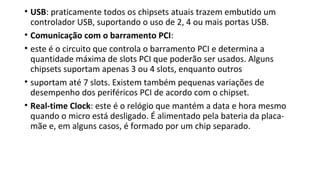 • USB: praticamente todos os chipsets atuais trazem embutido um
controlador USB, suportando o uso de 2, 4 ou mais portas USB.
• Comunicação com o barramento PCI:
• este é o circuito que controla o barramento PCI e determina a
quantidade máxima de slots PCI que poderão ser usados. Alguns
chipsets suportam apenas 3 ou 4 slots, enquanto outros
• suportam até 7 slots. Existem também pequenas variações de
desempenho dos periféricos PCI de acordo com o chipset.
• Real-time Clock: este é o relógio que mantém a data e hora mesmo
quando o micro está desligado. É alimentado pela bateria da placa-
mãe e, em alguns casos, é formado por um chip separado.
 