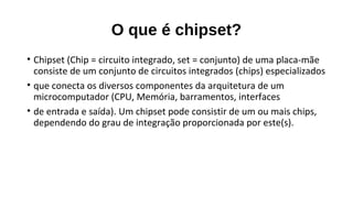 O que é chipset?
• Chipset (Chip = circuito integrado, set = conjunto) de uma placa-mãe
consiste de um conjunto de circuitos integrados (chips) especializados
• que conecta os diversos componentes da arquitetura de um
microcomputador (CPU, Memória, barramentos, interfaces
• de entrada e saída). Um chipset pode consistir de um ou mais chips,
dependendo do grau de integração proporcionada por este(s).
 