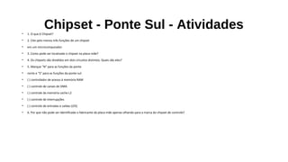 Chipset - Ponte Sul - Atividades• 1. O que é Chipset?
• 2. Cite pelo menos três funções de um chipset
• em um microcomputador.
• 3. Como pode ser localizado o chipset na placa-mãe?
• 4. Os chipsets são divididos em dois circuitos distintos. Quais são eles?
• 5. Marque "N" para as funções da ponte
• norte e "S" para as funções da ponte sul:
• ( ) controlador de acesso à memória RAM
• ( ) controle de canais de DMA
• ( ) controle da memória cache L2
• ( ) controle de interrupções
• ( ) controle de entradas e saídas (I/O)
• 6. Por que não pode ser identificado o fabricante da placa-mãe apenas olhando para a marca do chipset de controle?
 