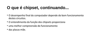 O que é chipset, continuando...
• O desempenho final do computador depende do bom funcionamento
destes circuitos.
• O entendimento da função dos chipsets proporciona
• uma melhor compreensão do funcionamento
• das placas-mãe.
 