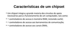 Características de um chipset
• Um chipset integra a grande maioria dos circuitos de apoio
necessários para o funcionamento de um computador, tais como:
• ▪ controladores de acesso à memória RAM, incluindo cachê;
• ▪ controladores de acesso aos barramentos de comunicação;
• ▪ controladores de acesso aos canais DMA;
 