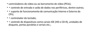• controladores de vídeo ou ao barramento de vídeo (PCIe);
• ▪ controle de entrada e saída de dados nos periféricos, dentre outros;
• ▪ suporte de funcionamento de comunicação Interno e Externo da
CPU;
• ▪ controlador do teclado;
• ▪ controle de dispositivos como canais IDE (HD e CD-R), unidades de
disquete, portas paralelas e seriais etc.;
 