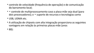 • controle de velocidade (frequência de operação) e de comunicação
do barramento local;
• ▪ controle de multiprocessamento caso a placa-mãe seja dual (para
dois processadores); e suporte de recursos e tecnologias como▪
• USB, UDMA etc.
• A utilização de chipsets com alta integração proporciona as seguintes
vantagens em relação às primeiras placas-mãe (anos
• 80):
 