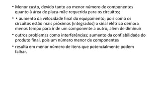 • Menor custo, devido tanto ao menor número de componentes
quanto à área de placa-mãe requerida para os circuitos;
• ▪ aumento da velocidade final do equipamento, pois como os
circuitos estão mais próximos (integrados) o sinal elétrico demora
menos tempo para ir de um componente a outro, além de diminuir
• outros problemas como interferências; aumento da confiabilidade do
produto final, pois um número menor de componentes
• resulta em menor número de itens que potencialmente podem
falhar.
 