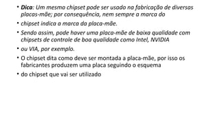 • Dica: Um mesmo chipset pode ser usado na fabricação de diversas
placas-mãe; por consequência, nem sempre a marca do
• chipset indica a marca da placa-mãe.
• Sendo assim, pode haver uma placa-mãe de baixa qualidade com
chipsets de controle de boa qualidade como Intel, NVIDIA
• ou VIA, por exemplo.
• O chipset dita como deve ser montada a placa-mãe, por isso os
fabricantes produzem uma placa seguindo o esquema
• do chipset que vai ser utilizado
 