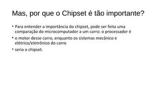 Mas, por que o Chipset é tão importante?
• Para entender a importância do chipset, pode ser feita uma
comparação do microcomputador a um carro: o processador é
• o motor desse carro, enquanto os sistemas mecânico e
elétrico/eletrônico do carro
• seria o chipset.
 