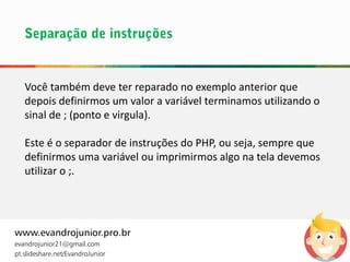 Você também deve ter reparado no exemplo anterior que
depois definirmos um valor a variável terminamos utilizando o
sinal de ; (ponto e virgula).
Este é o separador de instruções do PHP, ou seja, sempre que
definirmos uma variável ou imprimirmos algo na tela devemos
utilizar o ;.
www.evandrojunior.pro.br
evandrojunior21@gmail.com
pt.slideshare.net/EvandroJunior
 