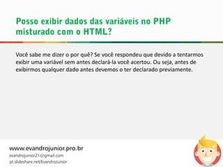 Você sabe me dizer o por quê? Se você respondeu que devido a tentarmos
exibir uma variável sem antes declará-la você acertou. Ou seja, antes de
exibirmos qualquer dado antes devemos o ter declarado previamente.
www.evandrojunior.pro.br
evandrojunior21@gmail.com
pt.slideshare.net/EvandroJunior
 