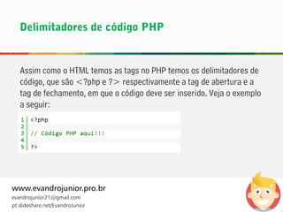 Assim como o HTML temos as tags no PHP temos os delimitadores de
código, que são <?php e ?> respectivamente a tag de abertura e a
tag de fechamento, em que o código deve ser inserido. Veja o exemplo
a seguir:
www.evandrojunior.pro.br
evandrojunior21@gmail.com
pt.slideshare.net/EvandroJunior
 