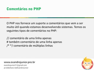 O PHP nos fornece um suporte a comentários que vem a ser
muito útil quando estamos desenvolvendo sistemas. Temos os
seguintes tipos de comentários no PHP:
// comentário de uma linha apenas
# também comentário de uma linha apenas
/* */ comentário de múltiplas linhas
www.evandrojunior.pro.br
evandrojunior21@gmail.com
pt.slideshare.net/EvandroJunior
 