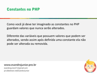 Como você já deve ter imaginado as constantes no PHP
guardam valores que nunca serão alterados.
Diferente das variáveis que possuem valores que podem ser
alterados, sendo assim após definida uma constante ela não
pode ser alterada ou removida.
www.evandrojunior.pro.br
evandrojunior21@gmail.com
pt.slideshare.net/EvandroJunior
 