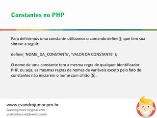 Para definirmos uma constante utilizamos o comando define(); que tem sua
sintaxe a seguir:
define( ‘NOME_DA_CONSTANTE’, ‘VALOR DA CONSTANTE’ );
O nome de uma constante tem a mesma regra de qualquer identificador
PHP, ou seja, as mesmas regras de nomes de variáveis exceto pelo fato de
constantes não iniciarem o nome com cifrão ($).
www.evandrojunior.pro.br
evandrojunior21@gmail.com
pt.slideshare.net/EvandroJunior
 