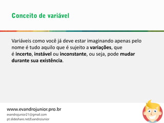 www.evandrojunior.pro.br
evandrojunior21@gmail.com
pt.slideshare.net/EvandroJunior
Variáveis como você já deve estar imaginando apenas pelo
nome é tudo aquilo que é sujeito a variações, que
é incerto, instável ou inconstante, ou seja, pode mudar
durante sua existência.
 