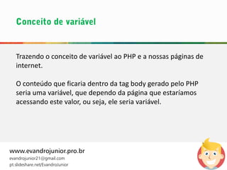 www.evandrojunior.pro.br
evandrojunior21@gmail.com
pt.slideshare.net/EvandroJunior
Trazendo o conceito de variável ao PHP e a nossas páginas de
internet.
O conteúdo que ficaria dentro da tag body gerado pelo PHP
seria uma variável, que dependo da página que estaríamos
acessando este valor, ou seja, ele seria variável.
 