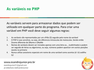 As variáveis servem para armazenar dados que podem ser
utilizado em qualquer parte do programa. Para criar uma
variável em PHP você deve seguir algumas regras:
1. As variáveis são representadas por um cifrão ($) seguido pelo nome da variável
2. O PHP é case sensitive, ou seja, ele diferencia minúsculas de maiúsculas. Sendo então
$nome diferente de $Nome e $NoMe
3. Nomes de variáveis devem ser iniciados apenas com uma letra ou _ (sublinhado) e podem
ser seguido de letras ou algarismos, ou seja, números podem aparecer em outras posições
exceto na primeira
4. Nunca utilize caracteres especiais em nome de uma variável como acentos (é í ó) cedilha
(ç)
www.evandrojunior.pro.br
evandrojunior21@gmail.com
pt.slideshare.net/EvandroJunior
 