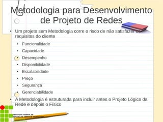 Metodologia para Desenvolvimento
de Projeto de Redes
● Um projeto sem Metodologia corre o risco de não satisfazer os
requisitos do cliente
● Funcionalidade
● Capacidade
● Desempenho
● Disponibilidade
● Escalabilidade
● Preço
● Segurança
● Gerenciabilidade
● A Metodologia é estruturada para incluir antes o Projeto Lógico da
Rede e depois o Físico
 