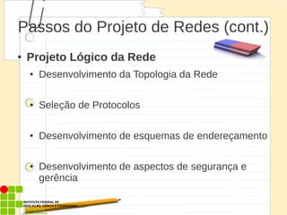 Passos do Projeto de Redes (cont.)
● Projeto Lógico da Rede
● Desenvolvimento da Topologia da Rede
● Seleção de Protocolos
● Desenvolvimento de esquemas de endereçamento
● Desenvolvimento de aspectos de segurança e
gerência
 