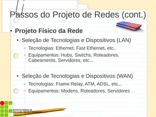 Passos do Projeto de Redes (cont.)
● Projeto Físico da Rede
● Seleção de Tecnologias e Dispositivos (LAN)
– Tecnologias: Ethernet, Fast Ethernet, etc..
– Equipamentos: Hubs, Switchs, Roteadores,
Cabeamento, Servidores, etc...
● Seleção de Tecnologias e Dispositivos (WAN)
– Tecnologias: Frame Relay, ATM, ADSL, etc...
– Equipamentos: Modens, Roteadores, Servidores
 