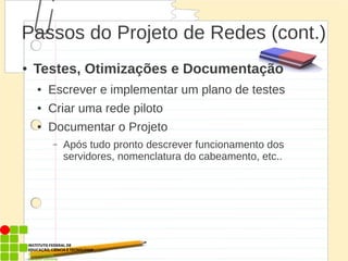 Passos do Projeto de Redes (cont.)
● Testes, Otimizações e Documentação
● Escrever e implementar um plano de testes
● Criar uma rede piloto
● Documentar o Projeto
– Após tudo pronto descrever funcionamento dos
servidores, nomenclatura do cabeamento, etc..
 
