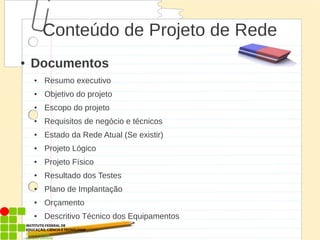 Conteúdo de Projeto de Rede
● Documentos
● Resumo executivo
● Objetivo do projeto
● Escopo do projeto
● Requisitos de negócio e técnicos
● Estado da Rede Atual (Se existir)
● Projeto Lógico
● Projeto Físico
● Resultado dos Testes
● Plano de Implantação
● Orçamento
● Descritivo Técnico dos Equipamentos
 