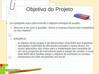 Objetivo do Projeto
● Um parágrafo único descrevendo o objetivo principal do projeto.
● Deve ter a ver com a questão: “Como a empresa ficará mais competitiva
no seu negócio”
● EXEMPLO:
– O objetivo deste projeto é de desenvolver uma WAN que suportará
aplicações multimídia de alta banda passante e baixo atraso. As
novas aplicações são chave para a implantação bem sucedida de
um novo programa de treinamento para a equipe de vendas. A nova
rede WAN deve facilitar atingir o objetivo de aumentar as vendas
domésticas em 50% no próximo ano fiscal.
 