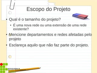 Escopo do Projeto
● Qual é o tamanho do projeto?
● É uma nova rede ou uma extensão de uma rede
existente?
● Mencione departamentos e redes afetadas pelo
projeto
● Esclareça aquilo que não faz parte do projeto.
 
