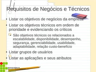 Requisitos de Negócios e Técnicos
● Listar os objetivos de negócios da empresa
● Listar os objetivos técnicos em ordem de
prioridade e evidenciando os críticos
● São objetivos técnicos os relacionados a
escalabilidade, disponibilidade, desempenho,
segurança, gerenciabilidade, usabilidade,
adaptabilidade, relação custo-benefício
● Listar grupos de usuários
● Listar as aplicações e seus atributos
 