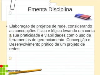 Ementa Disciplina
● Elaboração de projetos de rede, considerando
as concepções física e lógica levando em conta
a sua praticidade e viabilidades com o uso de
ferramentas de gerenciamento. Concepção e
Desenvolvimento prático de um projeto de
redes
 