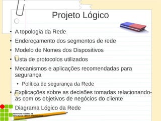 Projeto Lógico
● A topologia da Rede
● Endereçamento dos segmentos de rede
● Modelo de Nomes dos Dispositivos
● Lista de protocolos utilizados
● Mecanismos e aplicações recomendadas para
segurança
● Política de segurança da Rede
● Explicações sobre as decisões tomadas relacionando-
as com os objetivos de negócios do cliente
● Diagrama Lógico da Rede
 