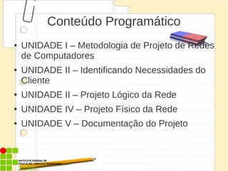 Conteúdo Programático
● UNIDADE I – Metodologia de Projeto de Redes
de Computadores
● UNIDADE II – Identificando Necessidades do
Cliente
● UNIDADE II – Projeto Lógico da Rede
● UNIDADE IV – Projeto Físico da Rede
● UNIDADE V – Documentação do Projeto
 