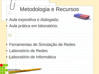 Metodologia e Recursos
● Aula expositiva e dialogada;
● Aula prática em laboratório;
● Ferramentas de Simulação de Redes
● Laboratório de Redes
● Laboratório de Informática
 