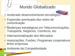 Mundo Globalizado
● Acelerado desenvolvimento tecnológico
● Expansão acentuada das redes de
comunicação
● Mudanças estratégicas em Telecomunicações,
Transporte, Negócios, Comércio, etc.
● Internacionalização dos Mercados
● Associações, Fusões, Programas cooperativos
entre empresas
● Ambiente de Competitividade
 