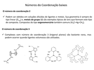 Números do Coordenação baixos
O número de coordenação 2
 Podem ser obtidos em soluções diluídas de ligantes e metais. Sua geometria é sempre do
tipo linear (D∞h) e, metais do grupo 11 são exemplos típicos de íons que formam este tipo
de composto. Compostos do tipo organomercúrio também comuns (H3C–Hg–CH3).
O número de coordenação 3
 Complexos com número de coordenação 3 (trigonal planos) são bastante raros, mas
podem ocorrer quando ligantes volumosos são utilizados.
 