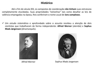 Sophus Mads Jorgensen
Alfred Werner
Histórico
Até o fim do século XIX, os compostos de coordenação não tinham suas estruturas
completamente elucidadas. Suas propriedades “estranhas” tais como desafiar as leis de
valência empregadas na época, lhes conferiram o nome usual de íons complexos.
 Um estudo sistemático e aprofundado sobre o assunto recebeu a atenção de dois
cientistas que trabalharam de forma independente: Alfred Werner (alemão) e Sophus
Mads Jørgensen (dinamarquês).
 