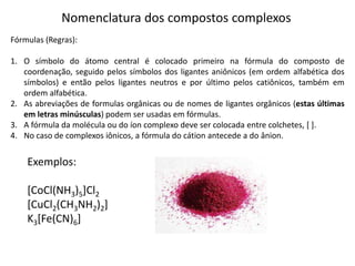 Nomenclatura dos compostos complexos
Fórmulas (Regras):
1. O símbolo do átomo central é colocado primeiro na fórmula do composto de
coordenação, seguido pelos símbolos dos ligantes aniônicos (em ordem alfabética dos
símbolos) e então pelos ligantes neutros e por último pelos catiônicos, também em
ordem alfabética.
2. As abreviações de formulas orgânicas ou de nomes de ligantes orgânicos (estas últimas
em letras minúsculas) podem ser usadas em fórmulas.
3. A fórmula da molécula ou do íon complexo deve ser colocada entre colchetes, [ ].
4. No caso de complexos iônicos, a fórmula do cátion antecede a do ânion.
Exemplos:
[CoCl(NH3)5]Cl2
[CuCl2(CH3NH2)2]
K3[Fe(CN)6]
 
