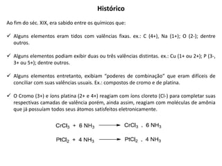 Histórico
Ao fim do séc. XIX, era sabido entre os químicos que:
 Alguns elementos eram tidos com valências fixas. ex.: C (4+), Na (1+); O (2-); dentre
outros.
 Alguns elementos podiam exibir duas ou três valências distintas. ex.: Cu (1+ ou 2+); P (3-,
3+ ou 5+); dentre outros.
 Alguns elementos entretanto, exibiam “poderes de combinação” que eram difíceis de
conciliar com suas valências usuais. Ex.: compostos de cromo e de platina.
 O Cromo (3+) e íons platina (2+ e 4+) reagiam com íons cloreto (Cl-) para completar suas
respectivas camadas de valência porém, ainda assim, reagiam com moléculas de amônia
que já possuíam todos seus átomos satisfeitos eletronicamente.
 