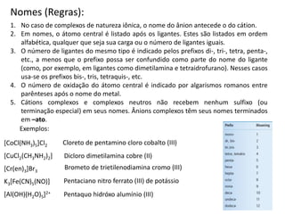 Nomes (Regras):
1. No caso de complexos de natureza iônica, o nome do ânion antecede o do cátion.
2. Em nomes, o átomo central é listado após os ligantes. Estes são listados em ordem
alfabética, qualquer que seja sua carga ou o número de ligantes iguais.
3. O número de ligantes do mesmo tipo é indicado pelos prefixos di-, tri-, tetra, penta-,
etc., a menos que o prefixo possa ser confundido como parte do nome do ligante
(como, por exemplo, em ligantes como dimetilamina e tetraidrofurano). Nesses casos
usa-se os prefixos bis-, tris, tetraquis-, etc.
4. O número de oxidação do átomo central é indicado por algarismos romanos entre
parênteses após o nome do metal.
5. Cátions complexos e complexos neutros não recebem nenhum sulfixo (ou
terminação especial) em seus nomes. Ânions complexos têm seus nomes terminados
em –ato.
Exemplos:
[CoCl(NH3)5]Cl2
[CuCl2(CH3NH2)2]
[Cr(en)3]Br3
K3[Fe(CN)5(NO)]
[Al(OH)(H2O)5]2+
Cloreto de pentamino cloro cobalto (III)
Dicloro dimetilamina cobre (II)
Brometo de trietilenodiamina cromo (III)
Pentaciano nitro ferrato (III) de potássio
Pentaquo hidróxo alumínio (III)
 