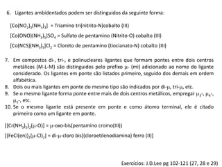 6. Ligantes ambidentados podem ser distinguidos da seguinte forma:
[Co(NO2)3(NH3)3] = Triamino tri(nitrito-N)cobalto (III)
[Co(ONO)(NH3)5]SO4 = Sulfato de pentamino (Nitrito-O) cobalto (III)
[Co(NCS)(NH3)5]Cl2 = Cloreto de pentamino (tiocianato-N) cobalto (III)
7. Em compostos di-, tri-, e polinucleares ligantes que formam pontes entre dois centros
metálicos (M-L-M) são distinguidos pelo prefixo - (mi) adicionado ao nome do ligante
considerado. Os ligantes em ponte são listados primeiro, seguido dos demais em ordem
alfabética.
8. Dois ou mais ligantes em ponte do mesmo tipo são indicados por di-, tri-, etc.
9. Se o mesmo ligante forma ponte entre mais de dois centros metálicos, empregar 3-, 4-,
5-, etc.
10. Se o mesmo ligante está presente em ponte e como átomo terminal, ele é citado
primeiro como um ligante em ponte.
[{Cr(NH3)5}2(-O)] = -oxo-bis(pentamino cromo(III))
[{FeCl(en)}2(-Cl)2] = di--cloro bis[(cloroetilenodiamina) ferro (II)]
Exercícios: J.D.Lee pg 102-121 (27, 28 e 29)
 