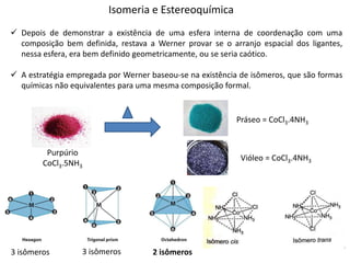 Isomeria e Estereoquímica
 Depois de demonstrar a existência de uma esfera interna de coordenação com uma
composição bem definida, restava a Werner provar se o arranjo espacial dos ligantes,
nessa esfera, era bem definido geometricamente, ou se seria caótico.
 A estratégia empregada por Werner baseou-se na existência de isômeros, que são formas
químicas não equivalentes para uma mesma composição formal.
Purpúrio
CoCl3.5NH3
Práseo = CoCl3.4NH3
Vióleo = CoCl3.4NH3
3 isômeros 3 isômeros 2 isômeros
 