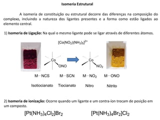 Isomeria Estrutural
1) Isomeria de Ligação: Na qual o mesmo ligante pode se ligar através de diferentes átomos.
Co
ONO
Co
NO2
[Co(NO2)(NH3)5]2+
2) Isomeria de ionização: Ocorre quando um ligante e um contra-íon trocam de posição em
um composto.
[Pt(NH3)4Cl2]Br2 [Pt(NH3)4Br2]Cl2
M NCS M SCN M NO2 M ONO
Isotiocianato Tiocianato Nitro Nitrito
A isomeria de constituição ou estrutural decorre das diferenças na composição do
complexo, incluindo a natureza dos ligantes presentes e a forma como estão ligados ao
elemento central.
 