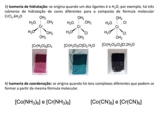 3) Isomeria de hidratação: se origina quando um dos ligantes é o H2O; por exemplo, há três
isômeros de hidratação de cores diferentes para o composto de fórmula molecular
CrCl3.6H2O
Cr
OH2
OH2
OH2
H2O
H2O OH2
Cr
OH2
OH2
Cl
H2O
H2O OH2
Cr
OH2
OH2
Cl
H2O
H2O Cl
[Cr(H2O)6]Cl3 [Cr(H2O)5Cl]Cl2.H2O [Cr(H2O)4Cl2]Cl.2H2O
4) Isomeria de coordenação: se origina quando há íons complexos diferentes que podem se
formar a partir da mesma fórmula molecular.
[Co(NH3)6] e [Cr(NH3)6] [Co(CN)6] e [Cr(CN)6]
 