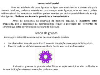 Isomeria de Espacial
Uma vez estabelecido quais ligantes se ligam com quais metais e através de quais
átomos doadores, podemos considerar como arranjar estes ligantes, uma vez que o caráter
tridimensional dos complexos metálicos podem resultar em muitas possibilidades de arranjo
dos ligantes. Divide-se em: Isomeria geométrica e isomeria óptica.
Teoria de grupos
Abordagem sistemática e matemática dos conceitos de simetria.
• Um objeto tem simetria se ele tiver 2 ou mais orientações no espaço indistinguíveis.
• Simetria pode ser definida como a variância frente a certas transformações.
A simetria governa as propriedades físicas e espectroscópicas das moléculas e
fornece indicações de como as reações podem ocorrer.
Antes de entrarmos na descrição da isomeria espacial, é importante estar
preparado, pois a apreciação da estereoquímica requer a percepção dos elementos de
simetria que estão envolvidos na estrutura da molécula.
 